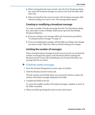 User’s Guide 
! When viewing from the main console, close the View Broadcasts dialog 
box, select the broadcast message you want to view from the table, then 
click View. 
! When viewing from the current record, in the broadcast messages table, 
click the message you want to view. The message details appear. 
Creating or modifying a broadcast message 
To create or modify a broadcast message from the View Broadcasts dialog 
box, click either Create or Modify. Both actions open the New/Modify 
Broadcast dialog box. 
! If you are creating a new message, follow the instructions provided in 
Creating reminders ! 59 
“Creating broadcast messages” on page 55. 
! If you are modifying the message, edit the fields according to the changes 
you want to make. Click Save when you finish making your changes. 
Limiting the number of messages 
When viewing broadcast messages from the current record, you can limit the 
number of messages that appear in the Broadcast table by opening the 
Broadcast Search Criteria tab and defining a set of criteria that filters out 
messages that do not match. 
" To limit the number of messages 
1 From the Incident Management console, open an incident. 
2 Click the Broadcast Search Criteria tab. 
This tab contains search fields where you can specify criteria to reduce the 
number of broadcast messages displayed in the table. 
3 Complete the fields in the tab. 
To return the smallest number of broadcast messages, complete as many of 
the fields as possible. 
4 When you finish specifying the search criteria, click Search. 
 