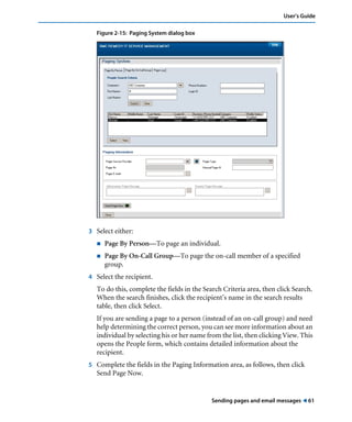 User’s Guide 
Sending pages and email messages ! 61 
Figure 2-15: Paging System dialog box 
3 Select either: 
! Page By Person—To page an individual. 
! Page By On-Call Group—To page the on-call member of a specified 
group. 
4 Select the recipient. 
To do this, complete the fields in the Search Criteria area, then click Search. 
When the search finishes, click the recipient’s name in the search results 
table, then click Select. 
If you are sending a page to a person (instead of an on-call group) and need 
help determining the correct person, you can see more information about an 
individual by selecting his or her name from the list, then clicking View. This 
opens the People form, which contains detailed information about the 
recipient. 
5 Complete the fields in the Paging Information area, as follows, then click 
Send Page Now. 
 