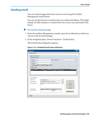 User’s Guide 
Sending pages and email messages ! 63 
Sending email 
You can send messages about the current record using the Incident 
Management Email System. 
You can use this function to send email to any valid email address. This might 
include an SMS recipient or wireless PDA user, if you can send email to the 
device. 
" To send an email message 
1 From the Incident Management console, open the incident from which you 
want to send an email message. 
2 In the navigation pane, choose Functions > Email System. 
The Email System dialog box appears. 
Figure 2-16: Completed Email System dialog box 
 