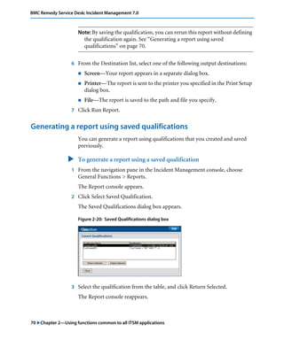 BMC Remedy Service Desk: Incident Management 7.0 
Note: By saving the qualification, you can rerun this report without defining 
the qualification again. See “Generating a report using saved 
qualifications” on page 70. 
6 From the Destination list, select one of the following output destinations: 
! Screen—Your report appears in a separate dialog box. 
! Printer—The report is sent to the printer you specified in the Print Setup 
dialog box. 
! File—The report is saved to the path and file you specify. 
7 Click Run Report. 
Generating a report using saved qualifications 
You can generate a report using qualifications that you created and saved 
previously. 
" To generate a report using a saved qualification 
1 From the navigation pane in the Incident Management console, choose 
General Functions > Reports. 
The Report console appears. 
2 Click Select Saved Qualification. 
The Saved Qualifications dialog box appears. 
Figure 2-20: Saved Qualifications dialog box 
3 Select the qualification from the table, and click Return Selected. 
The Report console reappears. 
70 "Chapter 2—Using functions common to all ITSM applications 
 