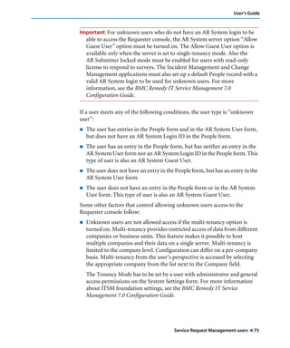 User’s Guide 
Important: For unknown users who do not have an AR System login to be 
able to access the Requester console, the AR System server option “Allow 
Guest User” option must be turned on. The Allow Guest User option is 
available only when the server is set to single-tenancy mode. Also the 
AR Submitter locked mode must be enabled for users with read-only 
license to respond to surveys. The Incident Management and Change 
Management applications must also set up a default People record with a 
valid AR System login to be used for unknown users. For more 
information, see the BMC Remedy IT Service Management 7.0 
Configuration Guide. 
If a user meets any of the following conditions, the user type is “unknown 
user”: 
! The user has entries in the People form and in the AR System User form, 
but does not have an AR System Login ID in the People form. 
! The user has an entry in the People form, but has neither an entry in the 
AR System User form nor an AR System Login ID in the People form. This 
type of user is also an AR System Guest User. 
! The user does not have an entry in the People form, but has an entry in the 
Service Request Management users ! 75 
AR System User form. 
! The user does not have an entry in the People form or in the AR System 
User form. This type of user is also an AR System Guest User. 
Some other factors that control allowing unknown users access to the 
Requester console follow: 
! Unknown users are not allowed access if the multi-tenancy option is 
turned on. Multi-tenancy provides restricted access of data from different 
companies or business units. This feature makes it possible to host 
multiple companies and their data on a single server. Multi-tenancy is 
limited to the company level. Configuration can differ on a per-company 
basis. Multi-tenancy from the user’s perspective is accessed by selecting 
the appropriate company from the list next to the Company field. 
The Tenancy Mode has to be set by a user with administrator and general 
access permissions on the System Settings form. For more information 
about ITSM foundation settings, see the BMC Remedy IT Service 
Management 7.0 Configuration Guide. 
 