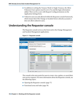 BMC Remedy Service Desk: Incident Management 7.0 
! In addition to setting the Tenancy Mode to Single-Tenancy, the Allow 
Unknown Users option must be set to Yes and the login information 
added. This is set by a user with Request Config permissions on the 
Application Settings form. 
! Unknown users are only allowed within the Requester console framework, 
which means that if the Change or Incident form is directly accessed, it 
does not allow unknown users. 
Understanding the Requester console 
The Requester console serves as the front end to the Change Management 
and Incident Management applications. 
Figure 3-1: Requester console 
The console is the entry point for users to create, view, update, or cancel their 
own service requests. For more information about the Requester console, see 
the following topics: 
! Opening the Requester console (page 77) 
! Functional areas and tasks (page 78) 
76 "Chapter 3—Working with the Requester console 
 