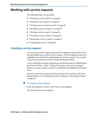 BMC Remedy Service Desk: Incident Management 7.0 
Working with service requests 
The following topics are provided: 
! “Creating a service request” on page 80 
! “Filtering service requests” on page 83 
! “Viewing a service request record” on page 84 
! “Modifying a service request” on page 85 
! “Printing a service request” on page 86 
! “Canceling a service request” on page 87 
! “Reopening a service request” on page 87 
! “Completing surveys” on page 88 
Creating a service request 
You can create service requests from the New Request wizard, which is the 
recommended way to create a service request. The New Request wizard is a 
simplified user interface for submitting your service requests. You can also 
create service requests from the Change and Incident forms. 
A user with Request Master permissions can directly open the SRM:Request 
form from the File > Open > Object List menu to view service requests. 
However, service requests cannot be created from the SRM:Service Request 
form. 
For more information about the Service Request form and the role of the 
Request Master, see “Working with service requests as the Request Master” 
on page 91. 
" To create a service request 
1 From the Requester console, click Create a New Request. 
The New Request wizard appears. 
80 "Chapter 3—Working with the Requester console 
 