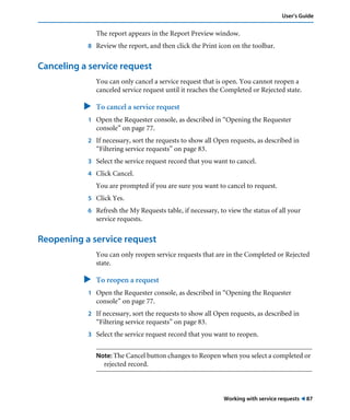 User’s Guide 
The report appears in the Report Preview window. 
8 Review the report, and then click the Print icon on the toolbar. 
Working with service requests ! 87 
Canceling a service request 
You can only cancel a service request that is open. You cannot reopen a 
canceled service request until it reaches the Completed or Rejected state. 
" To cancel a service request 
1 Open the Requester console, as described in “Opening the Requester 
console” on page 77. 
2 If necessary, sort the requests to show all Open requests, as described in 
“Filtering service requests” on page 83. 
3 Select the service request record that you want to cancel. 
4 Click Cancel. 
You are prompted if you are sure you want to cancel to request. 
5 Click Yes. 
6 Refresh the My Requests table, if necessary, to view the status of all your 
service requests. 
Reopening a service request 
You can only reopen service requests that are in the Completed or Rejected 
state. 
" To reopen a request 
1 Open the Requester console, as described in “Opening the Requester 
console” on page 77. 
2 If necessary, sort the requests to show all Open requests, as described in 
“Filtering service requests” on page 83. 
3 Select the service request record that you want to reopen. 
Note: The Cancel button changes to Reopen when you select a completed or 
rejected record. 
 