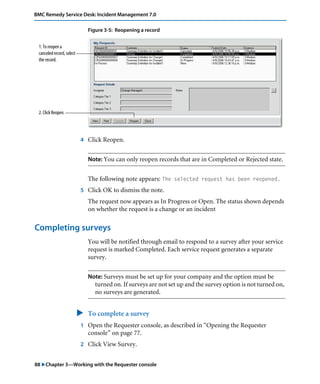 BMC Remedy Service Desk: Incident Management 7.0 
Figure 3-5: Reopening a record 
4 Click Reopen. 
Note: You can only reopen records that are in Completed or Rejected state. 
The following note appears: The selected request has been reopened. 
5 Click OK to dismiss the note. 
The request now appears as In Progress or Open. The status shown depends 
on whether the request is a change or an incident 
1. To reopen a 
canceled record, select 
the record. 
2. Click Reopen. 
Completing surveys 
You will be notified through email to respond to a survey after your service 
request is marked Completed. Each service request generates a separate 
survey. 
Note: Surveys must be set up for your company and the option must be 
turned on. If surveys are not set up and the survey option is not turned on, 
no surveys are generated. 
" To complete a survey 
1 Open the Requester console, as described in “Opening the Requester 
console” on page 77. 
2 Click View Survey. 
88 "Chapter 3—Working with the Requester console 
 