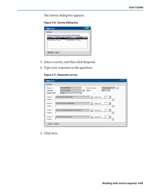 User’s Guide 
Working with service requests ! 89 
The Survey dialog box appears. 
Figure 3-6: Survey dialog box 
3 Select a survey, and then click Respond. 
4 Type your responses to the questions. 
Figure 3-7: Requester survey 
5 Click Save. 
 