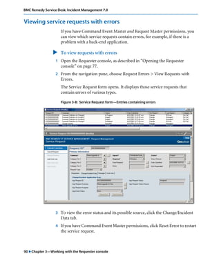 BMC Remedy Service Desk: Incident Management 7.0 
Viewing service requests with errors 
If you have Command Event Master and Request Master permissions, you 
can view which service requests contain errors, for example, if there is a 
problem with a back-end application. 
" To view requests with errors 
1 Open the Requester console, as described in “Opening the Requester 
console” on page 77. 
2 From the navigation pane, choose Request Errors > View Requests with 
Errors. 
The Service Request form opens. It displays those service requests that 
contain errors of various types. 
Figure 3-8: Service Request form—Entries containing errors 
3 To view the error status and its possible source, click the Change/Incident 
Data tab. 
4 If you have Command Event Master permissions, click Reset Error to restart 
the service request. 
90 "Chapter 3—Working with the Requester console 
 