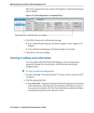 BMC Remedy Service Desk: Incident Management 7.0 
The service request shown has a Status of Completed, so the Reopen Request 
link is enabled. 
Figure 3-10: Service Request form—Completed Status 
Reopen Request action is enabled when Status is set to Completed. 
3 Click OK to dismiss the confirmation message. 
! If you clicked Reopen Request, the Status changes to New, Staged, or In 
Progress. 
! If you clicked Cancel Request, the Status changes to Canceled. 
4 Click Save to save your changes. 
Viewing or adding work information 
You can quickly add to the Work Info dialog box of an existing service 
request by clicking View Work Info or Add Work Info from the left 
navigation pane. 
" To view or add work information 
1 Do steps 1 through 7 from the procedure “To open a service request record” 
on page 92. 
2 Click the appropriate link: 
! View Work Info—Displays the Request Work Info dialog box and existing 
work information. Select the entry in the History table that you want to 
view, and view its details. (The View Work Info link is enabled only if there 
is existing information for the selected record.) 
94 "Chapter 3—Working with the Requester console 
 