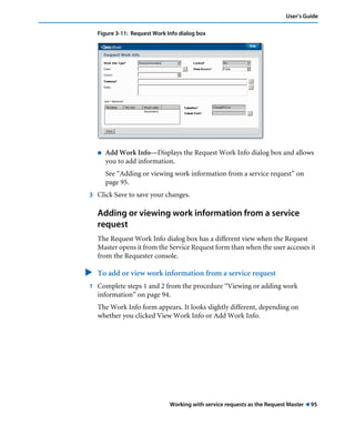User’s Guide 
Figure 3-11: Request Work Info dialog box 
! Add Work Info—Displays the Request Work Info dialog box and allows 
you to add information. 
See “Adding or viewing work information from a service request” on 
page 95. 
3 Click Save to save your changes. 
Adding or viewing work information from a service 
request 
The Request Work Info dialog box has a different view when the Request 
Master opens it from the Service Request form than when the user accesses it 
from the Requester console. 
" To add or view work information from a service request 
1 Complete steps 1 and 2 from the procedure “Viewing or adding work 
information” on page 94. 
The Work Info form appears. It looks slightly different, depending on 
whether you clicked View Work Info or Add Work Info. 
Working with service requests as the Request Master ! 95 
 