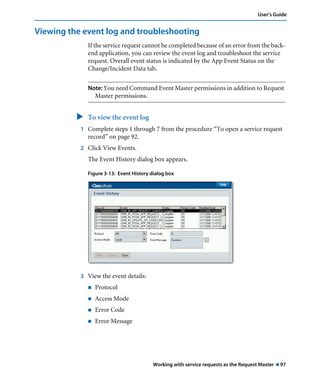 User’s Guide 
Viewing the event log and troubleshooting 
If the service request cannot be completed because of an error from the back-end 
application, you can review the event log and troubleshoot the service 
request. Overall event status is indicated by the App Event Status on the 
Change/Incident Data tab. 
Note: You need Command Event Master permissions in addition to Request 
Working with service requests as the Request Master ! 97 
Master permissions. 
" To view the event log 
1 Complete steps 1 through 7 from the procedure “To open a service request 
record” on page 92. 
2 Click View Events. 
The Event History dialog box appears. 
Figure 3-13: Event History dialog box 
3 View the event details: 
! Protocol 
! Access Mode 
! Error Code 
! Error Message 
 