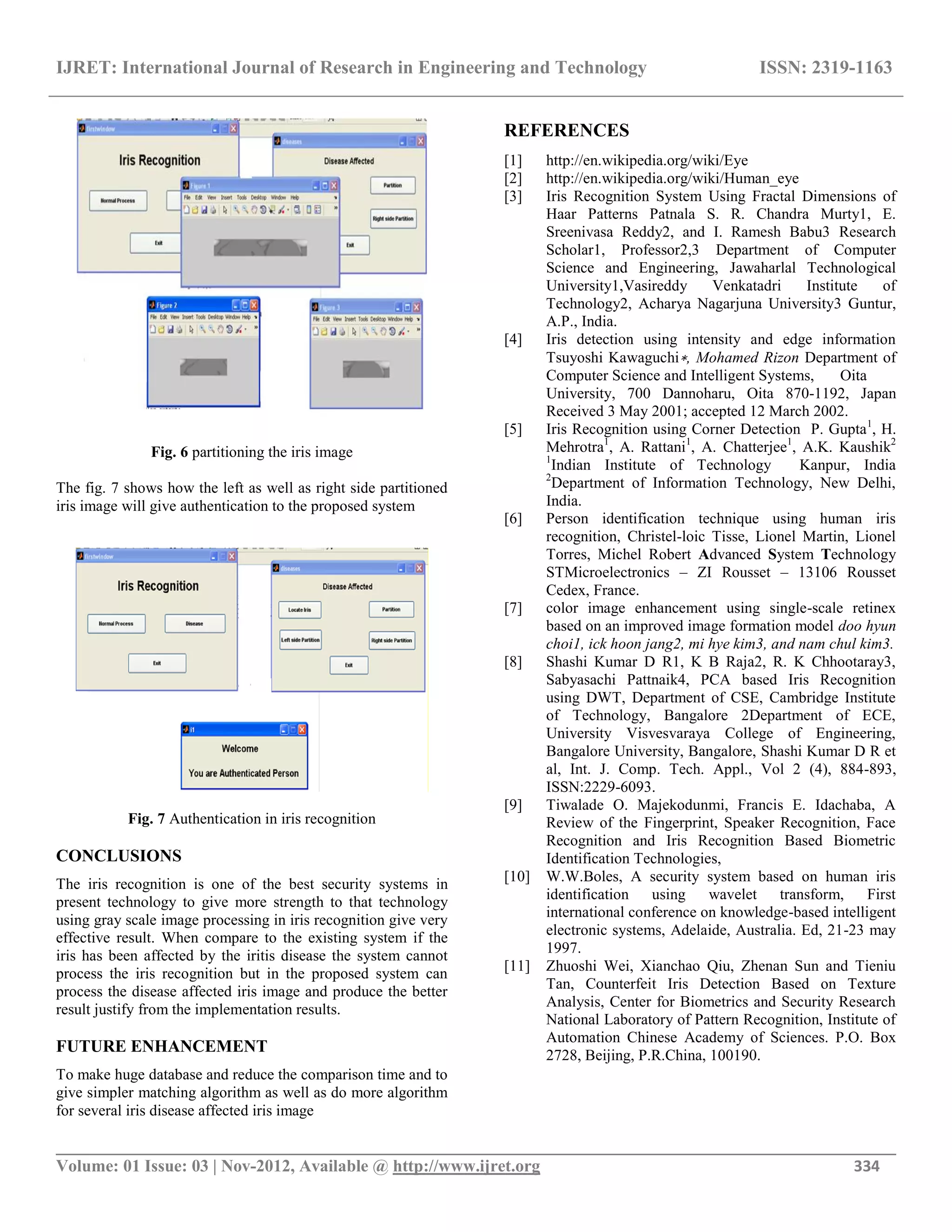 IJRET: International Journal of Research in Engineering and Technology ISSN: 2319-1163
__________________________________________________________________________________________
Volume: 01 Issue: 03 | Nov-2012, Available @ http://www.ijret.org 334
Fig. 6 partitioning the iris image
The fig. 7 shows how the left as well as right side partitioned
iris image will give authentication to the proposed system
Fig. 7 Authentication in iris recognition
CONCLUSIONS
The iris recognition is one of the best security systems in
present technology to give more strength to that technology
using gray scale image processing in iris recognition give very
effective result. When compare to the existing system if the
iris has been affected by the iritis disease the system cannot
process the iris recognition but in the proposed system can
process the disease affected iris image and produce the better
result justify from the implementation results.
FUTURE ENHANCEMENT
To make huge database and reduce the comparison time and to
give simpler matching algorithm as well as do more algorithm
for several iris disease affected iris image
REFERENCES
[1] http://en.wikipedia.org/wiki/Eye
[2] http://en.wikipedia.org/wiki/Human_eye
[3] Iris Recognition System Using Fractal Dimensions of
Haar Patterns Patnala S. R. Chandra Murty1, E.
Sreenivasa Reddy2, and I. Ramesh Babu3 Research
Scholar1, Professor2,3 Department of Computer
Science and Engineering, Jawaharlal Technological
University1,Vasireddy Venkatadri Institute of
Technology2, Acharya Nagarjuna University3 Guntur,
A.P., India.
[4] Iris detection using intensity and edge information
Tsuyoshi Kawaguchi∗, Mohamed Rizon Department of
Computer Science and Intelligent Systems, Oita
University, 700 Dannoharu, Oita 870-1192, Japan
Received 3 May 2001; accepted 12 March 2002.
[5] Iris Recognition using Corner Detection P. Gupta1
, H.
Mehrotra1
, A. Rattani1
, A. Chatterjee1
, A.K. Kaushik2
1
Indian Institute of Technology Kanpur, India
2
Department of Information Technology, New Delhi,
India.
[6] Person identification technique using human iris
recognition, Christel-loic Tisse, Lionel Martin, Lionel
Torres, Michel Robert Advanced System Technology
STMicroelectronics – ZI Rousset – 13106 Rousset
Cedex, France.
[7] color image enhancement using single-scale retinex
based on an improved image formation model doo hyun
choi1, ick hoon jang2, mi hye kim3, and nam chul kim3.
[8] Shashi Kumar D R1, K B Raja2, R. K Chhootaray3,
Sabyasachi Pattnaik4, PCA based Iris Recognition
using DWT, Department of CSE, Cambridge Institute
of Technology, Bangalore 2Department of ECE,
University Visvesvaraya College of Engineering,
Bangalore University, Bangalore, Shashi Kumar D R et
al, Int. J. Comp. Tech. Appl., Vol 2 (4), 884-893,
ISSN:2229-6093.
[9] Tiwalade O. Majekodunmi, Francis E. Idachaba, A
Review of the Fingerprint, Speaker Recognition, Face
Recognition and Iris Recognition Based Biometric
Identification Technologies,
[10] W.W.Boles, A security system based on human iris
identification using wavelet transform, First
international conference on knowledge-based intelligent
electronic systems, Adelaide, Australia. Ed, 21-23 may
1997.
[11] Zhuoshi Wei, Xianchao Qiu, Zhenan Sun and Tieniu
Tan, Counterfeit Iris Detection Based on Texture
Analysis, Center for Biometrics and Security Research
National Laboratory of Pattern Recognition, Institute of
Automation Chinese Academy of Sciences. P.O. Box
2728, Beijing, P.R.China, 100190.
 
