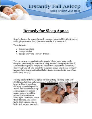 Remedy for Sleep Apnea

If you're looking for a remedy for sleep apnea, you should first look for any
underlying causes of sleep apnea that may be in your control.
These include:
      being overweight
      being a smoker
      being a heavy and frequent drinker


There are many a remedies for sleep apnea - from using sleep masks
designed specifically for sufferers of sleep apnea to a sleep apnea dental
appliance to surgery to remove the obstructive tissues from the airway.
However, if you fall into one of the categories above, you should seriously
try remedying that situation first before taking a more drastic step of say,
undergoing surgery.


Finding a remedy for sleep apnea beyond quitting smoking and heavy
drinking and dieting and exercise, not including the more drastic steps, can
be something as simple as
changing your sleep position.
People who suffer from sleep
apnea experience apneas -
pauses in their breathing -
primarily when they are
sleeping on their backs. Since
this is the case, you should
try to sleep on your side or,
better yet, on your stomach.
 