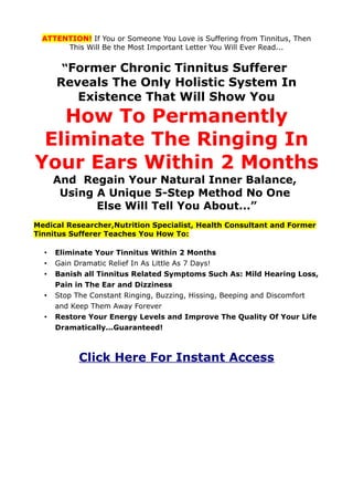 ATTENTION! If You or Someone You Love is Suffering from Tinnitus, Then
       This Will Be the Most Important Letter You Will Ever Read...


       “Former Chronic Tinnitus Sufferer
      Reveals The Only Holistic System In
         Existence That Will Show You
   How To Permanently
 Eliminate The Ringing In
Your Ears Within 2 Months
      And Regain Your Natural Inner Balance,
       Using A Unique 5-Step Method No One
             Else Will Tell You About...”
Medical Researcher,Nutrition Specialist, Health Consultant and Former
Tinnitus Sufferer Teaches You How To:

  •   Eliminate Your Tinnitus Within 2 Months
  •   Gain Dramatic Relief In As Little As 7 Days!
  •   Banish all Tinnitus Related Symptoms Such As: Mild Hearing Loss,
      Pain in The Ear and Dizziness
  •   Stop The Constant Ringing, Buzzing, Hissing, Beeping and Discomfort
      and Keep Them Away Forever
  •   Restore Your Energy Levels and Improve The Quality Of Your Life
      Dramatically...Guaranteed!



            Click Here For Instant Access
 