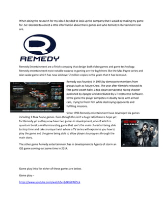 When doing the research for my idea I decided to look up the company that I would be making my game
for. So I decided to collect a little information about there games and who Remedy Entertainment real
are.
Remedy Entertainment are a finish company that design both video games and game technology.
Remedy entertainment most notable success in gaming are the big hitters like the Max Payne series and
Alan wake game which has now sold over 2 million copies in the years that it has been out.
Remedy was founded in 1995 by demoscene members from
groups such as Future Crew. The year after Remedy released its
first game Death Rally, a top-down perspective racing shooter
published by Apogee and distributed by GT Interactive Software.
In the game the player competes in deadly races with armed
cars, trying to finish first while destroying opponents and
fulfilling missions.
Since 1996 Remedy entertainment have developed six games
including 3 Max Payne games. Even though this isn’t a huge tally there is hope yet
for Remedy yet as they now have two games in development, one of which is
quantum break a really interesting game that see’s the main character being able
to stop time and take a unique twist where a TV series will explain to you how to
play the game and the game being able to allow players to progress through the
main story.
The other game Remedy entertainment has in development is Agents of storm an
IOS game coming out some time in 2014.
Game play links for either of these games are below.
Game play –
https://www.youtube.com/watch?v=2dKtIWAD5Lk
 