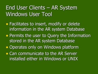 End User Clients – AR System Windows User Tool Facilitates to insert, modify or delete information in the AR system Database Permits the user to Query the Information stored in the AR system Database Operates only on Windows platform Can communicate to the AR Server installed either in Windows or UNIX 