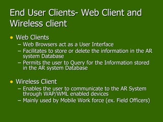 End User Clients- Web Client and Wireless client Web Clients Web Browsers act as a User Interface Facilitates to store or delete the information in the AR system Database Permits the user to Query for the Information stored in the AR system Database Wireless Client Enables the user to communicate to the AR System through WAP/WML enabled devices  Mainly used by Mobile Work force (ex. Field Officers) 