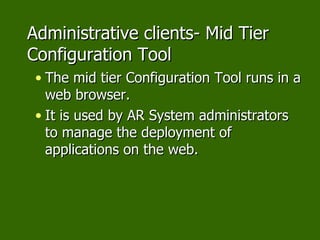 Administrative clients- Mid Tier Configuration Tool The mid tier Configuration Tool runs in a web browser. It is used by AR System administrators to manage the deployment of applications on the web. 