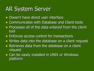 AR System Server Doesn’t have direct user interface Communicates with Database and Client tools Processes all of the data entered from the client tool Enforces access control for transactions Writes data into the database on a client request Retrieves data from the database on a client request Can be easily installed in UNIX or Windows platform 