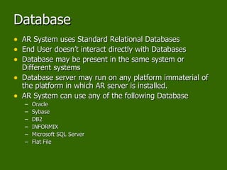 Database AR System uses Standard Relational Databases End User doesn’t interact directly with Databases Database may be present in the same system or Different systems Database server may run on any platform immaterial of the platform in which AR server is installed. AR System can use any of the following Database Oracle Sybase DB2 INFORMIX Microsoft SQL Server Flat File 