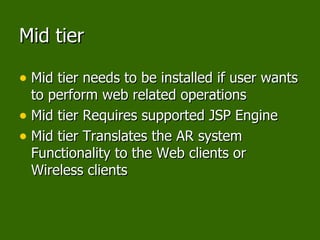 Mid tier Mid tier needs to be installed if user wants to perform web related operations Mid tier Requires supported JSP Engine Mid tier Translates the AR system Functionality to the Web clients or Wireless clients 
