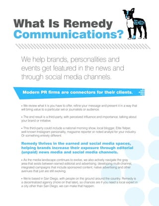 We help brands, personalities and
events get featured in the news and
through social media channels.
Modern PR firms are connectors for their clients.
- We review what it is you have to offer, refine your message and present it in a way that
will bring value to a particular set or journalists or audience.
- The end result is a third-party, with perceived influence and importance, talking about
your brand or initiative.
- This third-party could include a national morning show, local blogger, Elite Yelper,
well-known Instagram personality, magazine reporter or noted analyst for your industry.
Or something entirely different.
Remedy thrives in the earned and social media spaces,
helping brands increase their exposure through editorial
(unpaid) news media and social media channels.
- As the media landscape continues to evolve, we also actively navigate the gray
area that exists between earned editorial and advertising, developing multi-channel,
integrated campaigns that include sponsored content, native advertising and other
avenues that just are still evolving.
- We’re based in San Diego, with people on the ground around the country. Remedy is
a decentralized agency (more on that later), so chances are if you need a local expert in
a city other than San Diego, we can make that happen.
What Is Remedy
Communications?
 