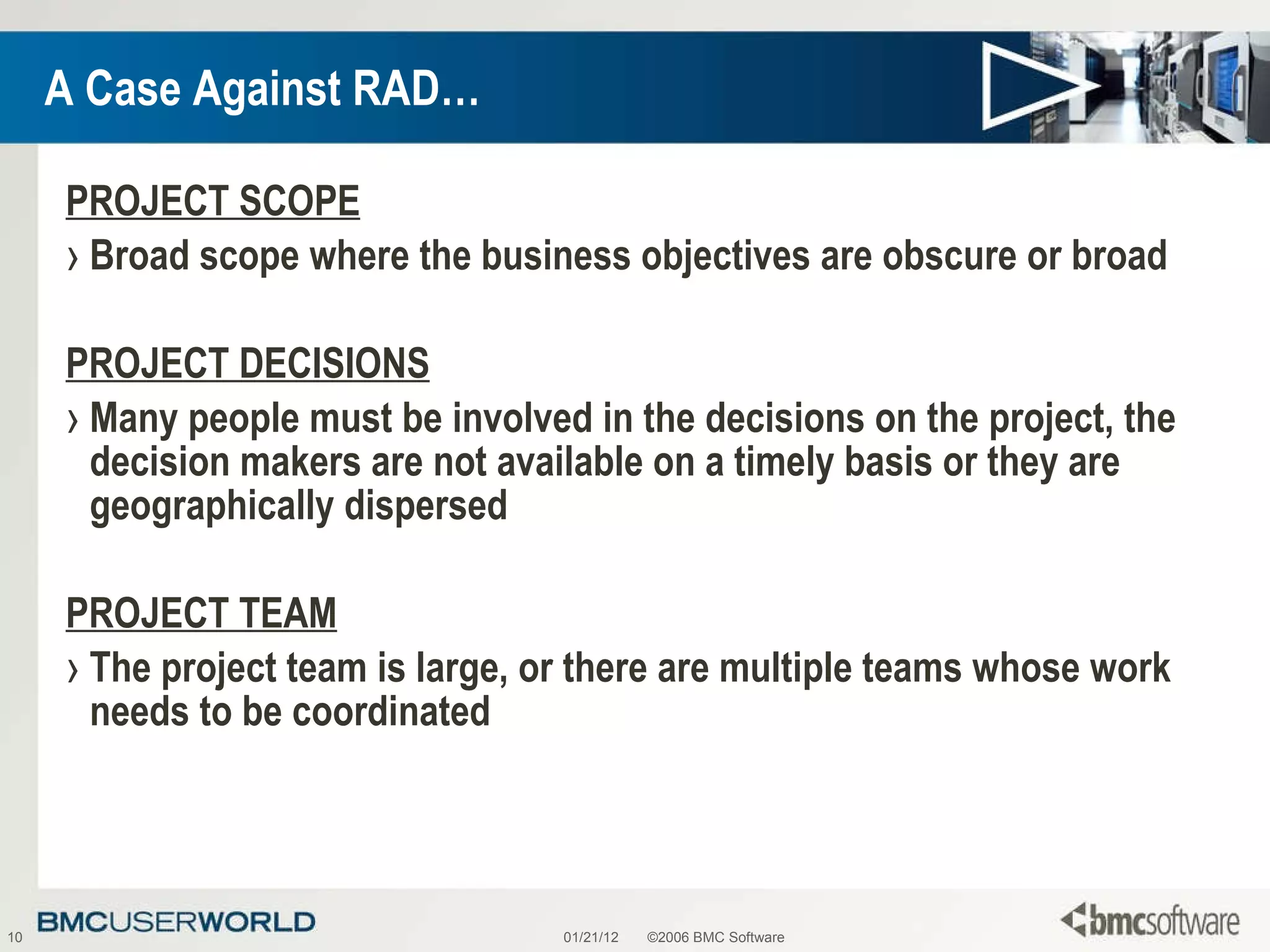A Case Against RAD… PROJECT SCOPE Broad scope where the business objectives are obscure or broad PROJECT DECISIONS Many people must be involved in the decisions on the project, the decision makers are not available on a timely basis or they are geographically dispersed PROJECT TEAM The project team is large, or there are multiple teams whose work needs to be coordinated 01/21/12 ©2006 BMC Software 