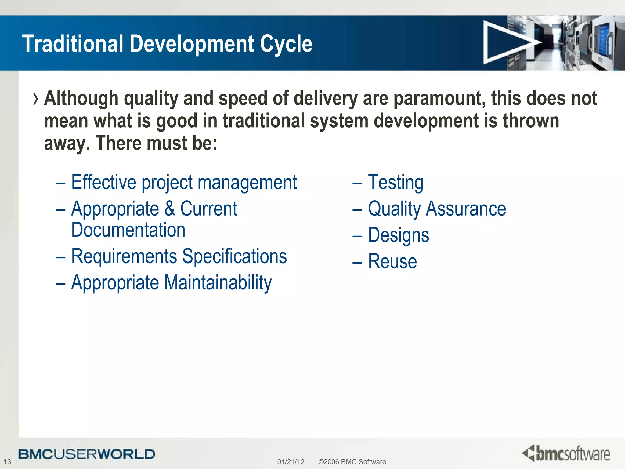 Traditional Development Cycle Effective project management Appropriate & Current Documentation  Requirements Specifications Appropriate Maintainability Testing Quality Assurance Designs Reuse 01/21/12 ©2006 BMC Software Although quality and speed of delivery are paramount, this does not mean what is good in traditional system development is thrown away. There must be: 
