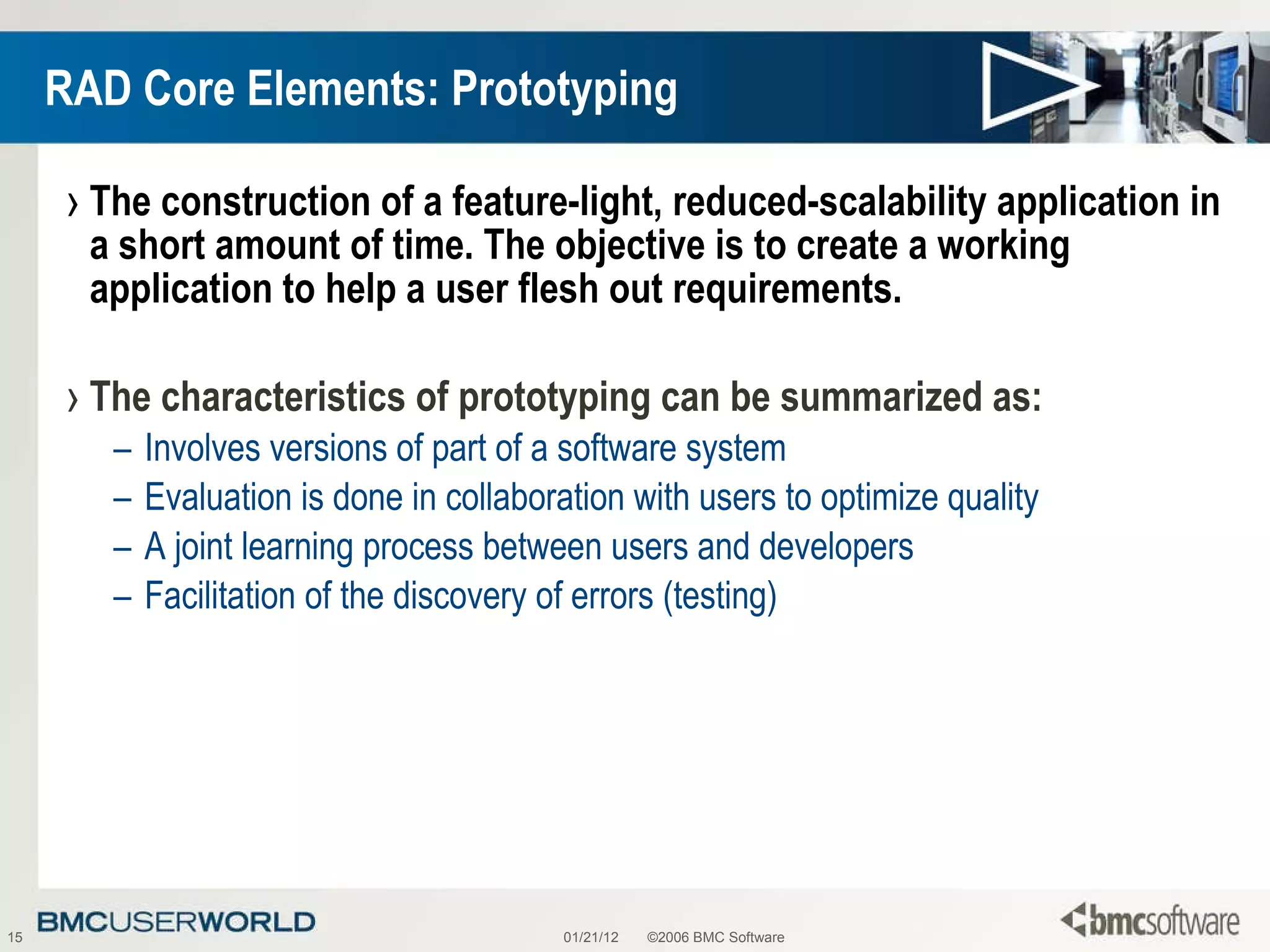 RAD Core Elements: Prototyping The construction of a feature-light, reduced-scalability application in a short amount of time. The objective is to create a working application to help a user flesh out requirements. The characteristics of prototyping can be summarized as: Involves versions of part of a software system Evaluation is done in collaboration with users to optimize quality A joint learning process between users and developers Facilitation of the discovery of errors (testing)  01/21/12 ©2006 BMC Software 