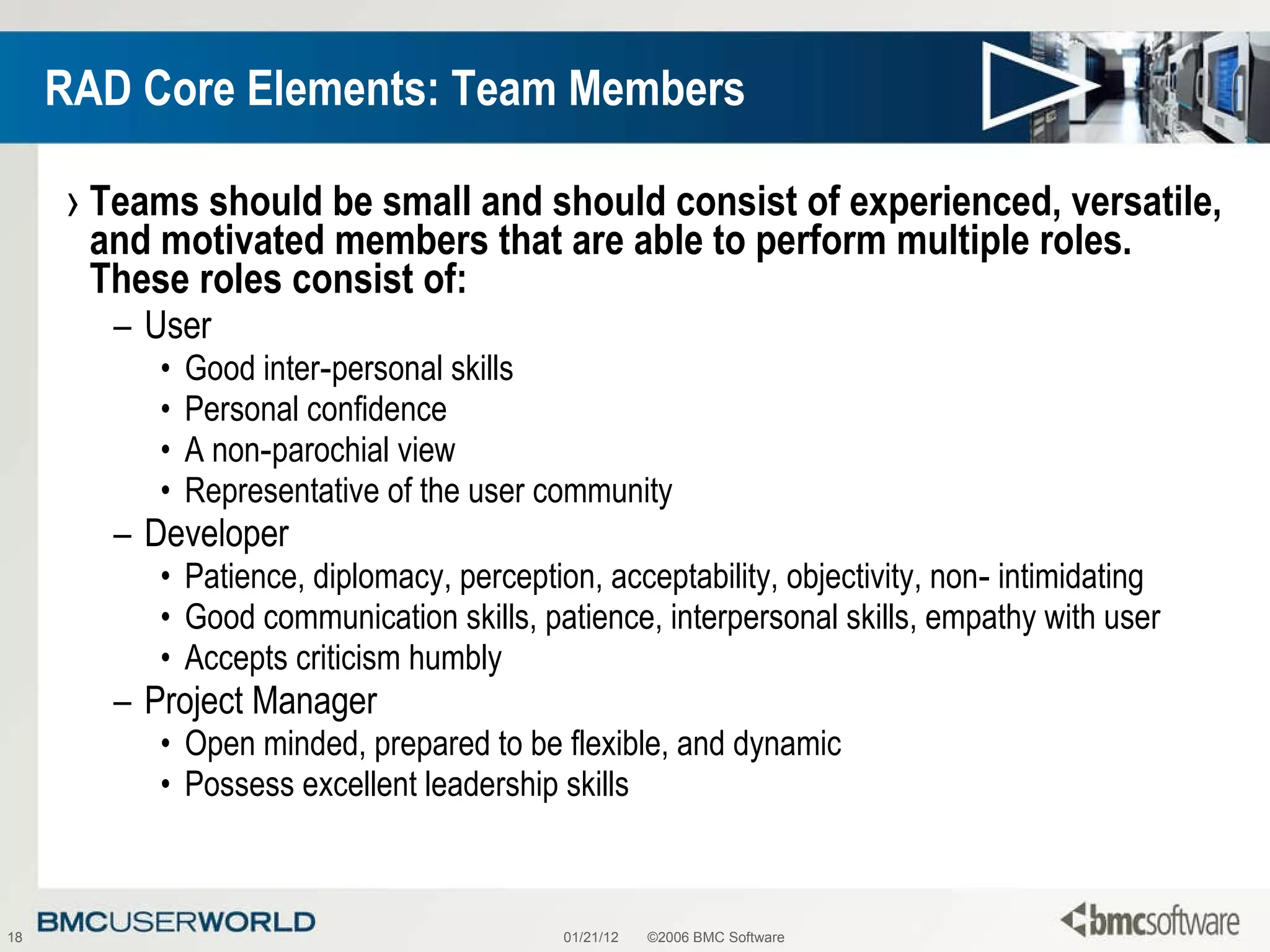 RAD Core Elements: Team Members Teams should be small and should consist of experienced, versatile, and motivated members that are able to perform multiple roles. These roles consist of: User Good inter‑personal skills Personal confidence A non‑parochial view Representative of the user community Developer Patience, diplomacy, perception, acceptability, objectivity, non‑ intimidating  Good communication skills, patience, interpersonal skills, empathy with user  Accepts criticism humbly Project Manager Open minded, prepared to be flexible, and dynamic Possess excellent leadership skills 01/21/12 ©2006 BMC Software 