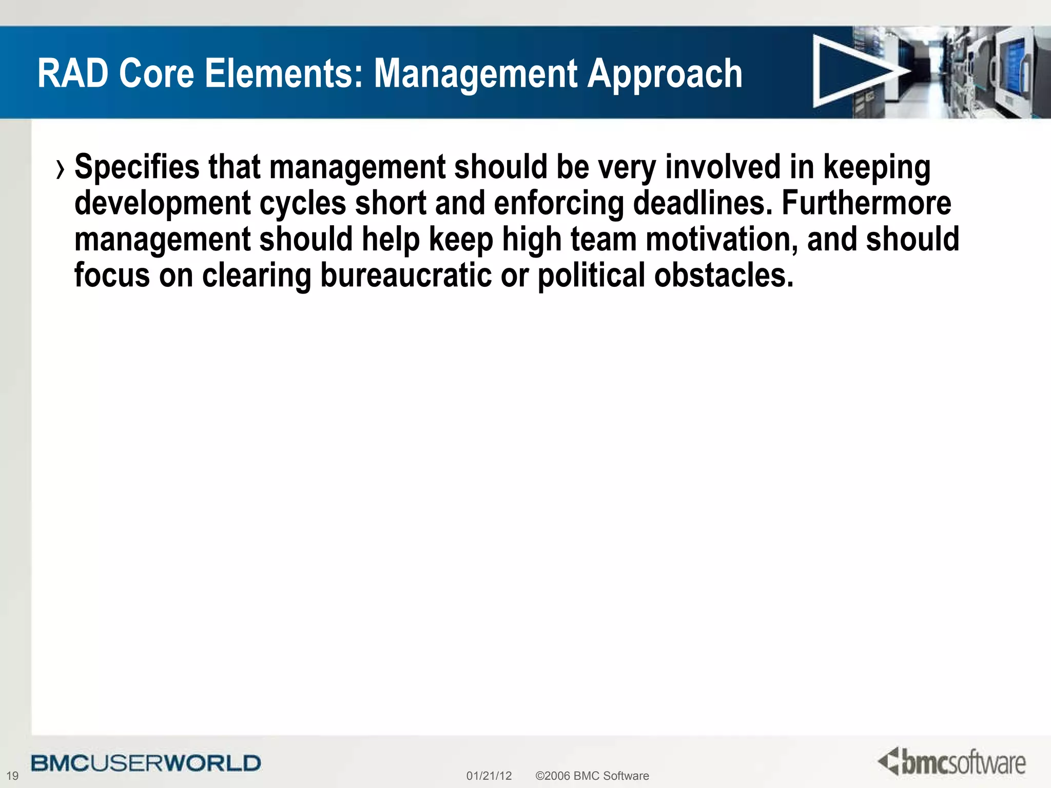 RAD Core Elements: Management Approach Specifies that management should be very involved in keeping development cycles short and enforcing deadlines. Furthermore management should help keep high team motivation, and should focus on clearing bureaucratic or political obstacles. 01/21/12 ©2006 BMC Software 
