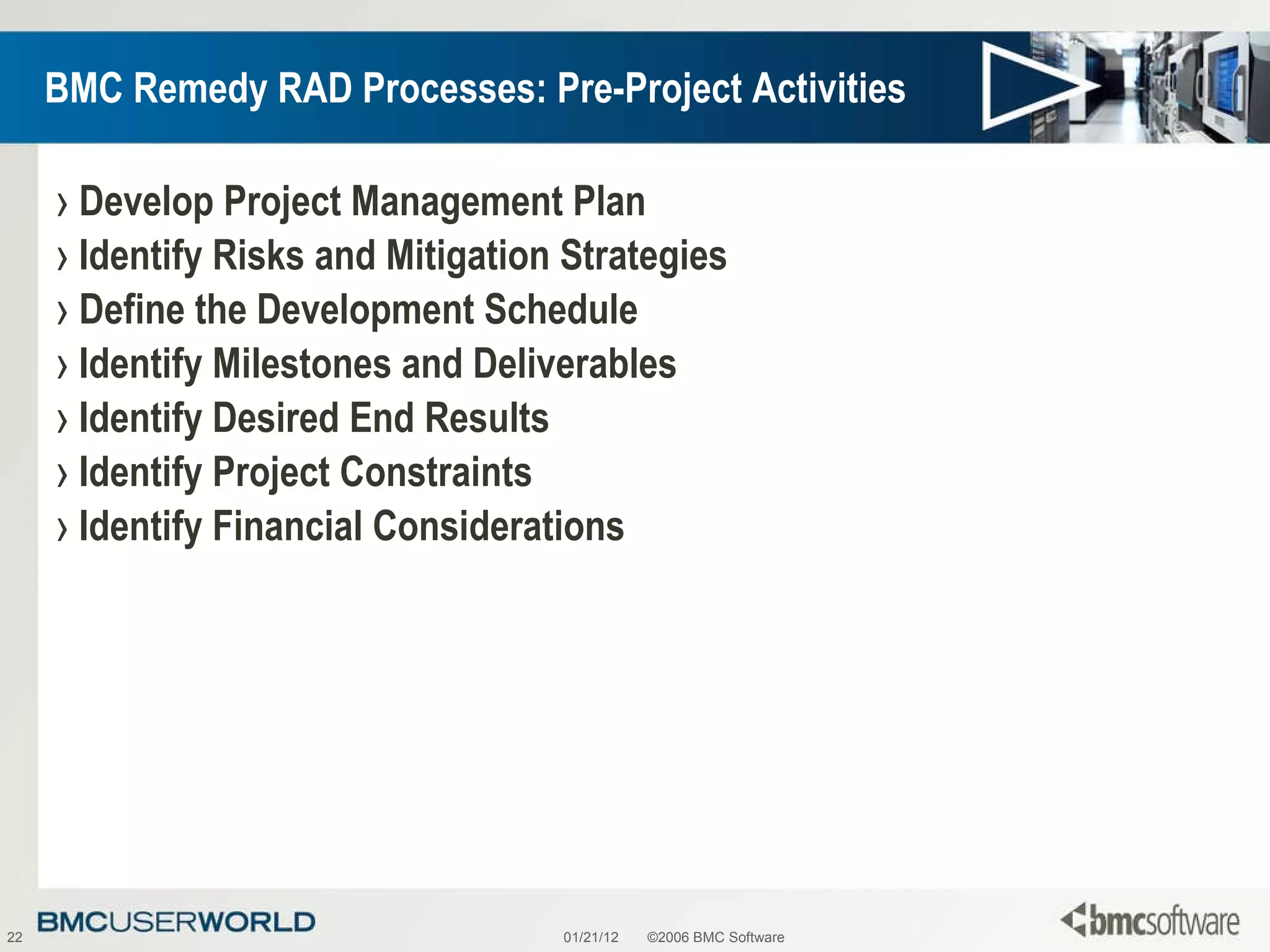 BMC Remedy RAD Processes: Pre-Project Activities Develop Project Management Plan Identify Risks and Mitigation Strategies Define the Development Schedule Identify Milestones and Deliverables Identify Desired End Results Identify Project Constraints Identify Financial Considerations 01/21/12 ©2006 BMC Software 