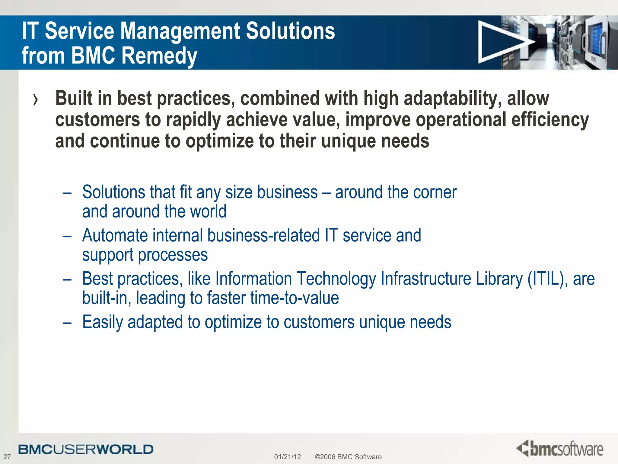 IT Service Management Solutions  from BMC Remedy Built in best practices, combined with high adaptability, allow customers to rapidly achieve value, improve operational efficiency and continue to optimize to their unique needs Solutions that fit any size business – around the corner  and around the world Automate internal business-related IT service and  support processes Best practices, like Information Technology Infrastructure Library (ITIL), are built-in, leading to faster time-to-value Easily adapted to optimize to customers unique needs 01/21/12 ©2006 BMC Software 