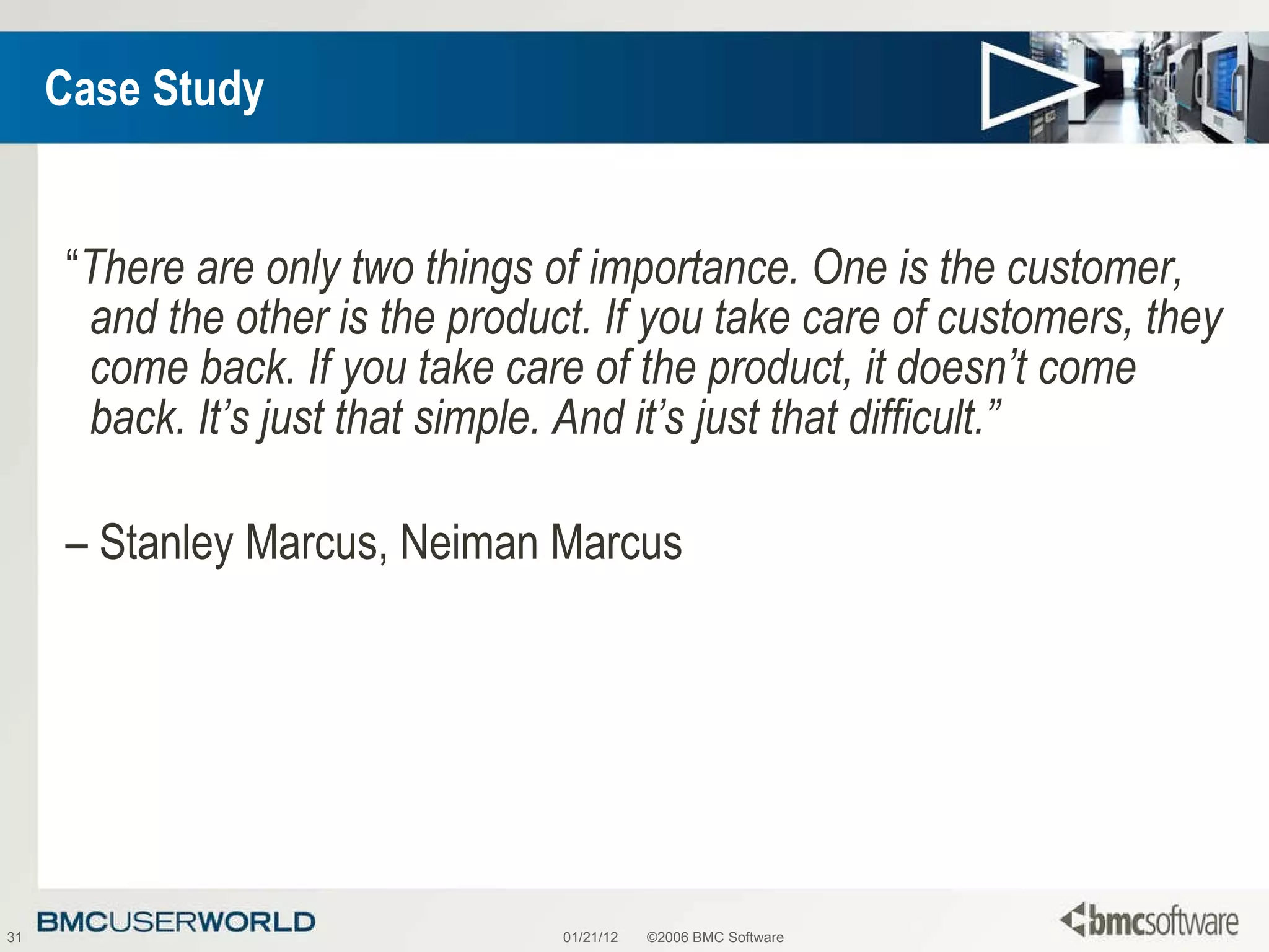 Case Study “ There are only two things of importance. One is the customer, and the other is the product. If you take care of customers, they come back. If you take care of the product, it doesn’t come back. It’s just that simple. And it’s just that difficult.”   –  Stanley Marcus, Neiman Marcus 01/21/12 ©2006 BMC Software 