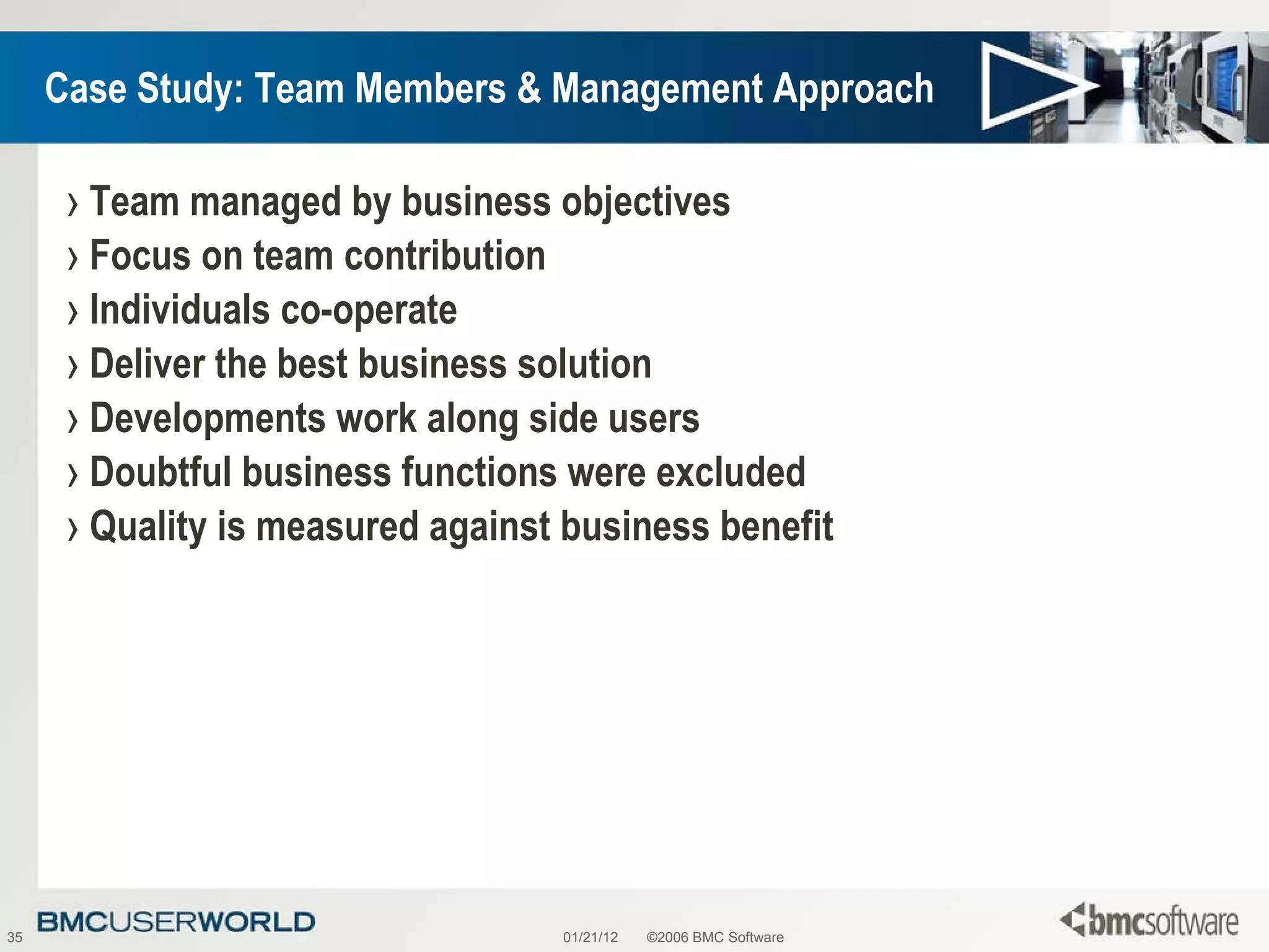 Case Study: Team Members & Management Approach Team managed by business objectives Focus on team contribution Individuals co-operate Deliver the best business solution Developments work along side users Doubtful business functions were excluded Quality is measured against business benefit 01/21/12 ©2006 BMC Software 