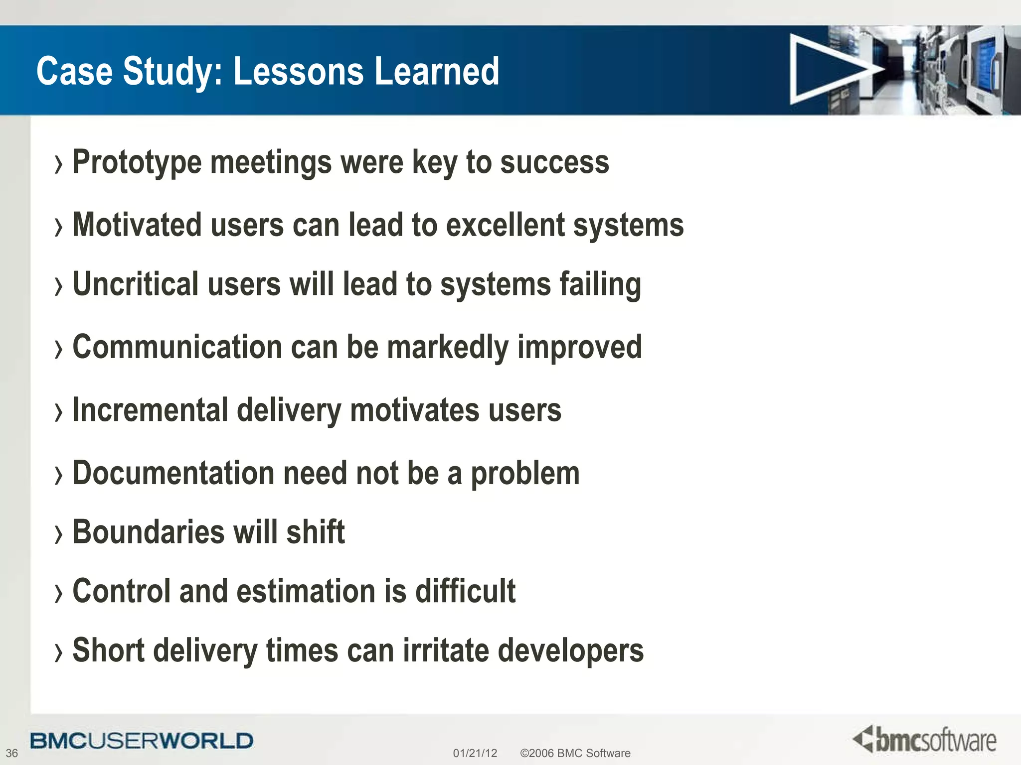 Case Study: Lessons Learned Prototype meetings were key to success Motivated users can lead to excellent systems Uncritical users will lead to systems failing Communication can be markedly improved Incremental delivery motivates users Documentation need not be a problem Boundaries will shift Control and estimation is difficult Short delivery times can irritate developers 01/21/12 ©2006 BMC Software 