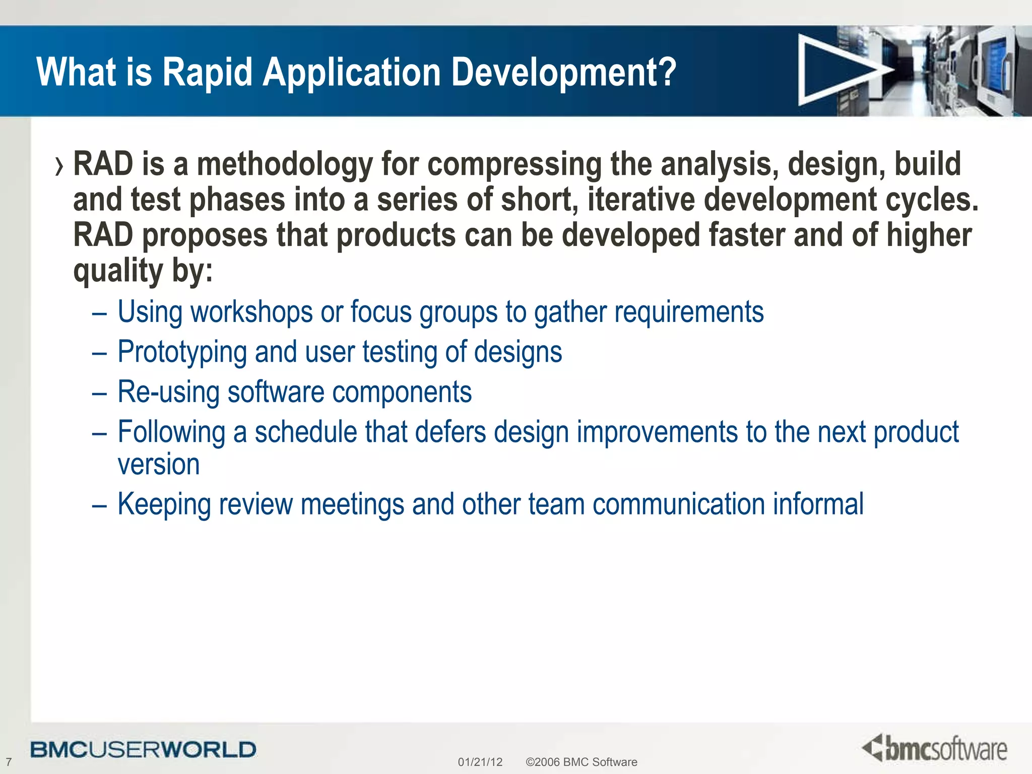 What is Rapid Application Development? RAD is a methodology for compressing the analysis, design, build and test phases into a series of short, iterative development cycles. RAD proposes that products can be developed faster and of higher quality by:  Using workshops or focus groups to gather requirements  Prototyping and user testing of designs  Re-using software components Following a schedule that defers design improvements to the next product version Keeping review meetings and other team communication informal  01/21/12 ©2006 BMC Software 
