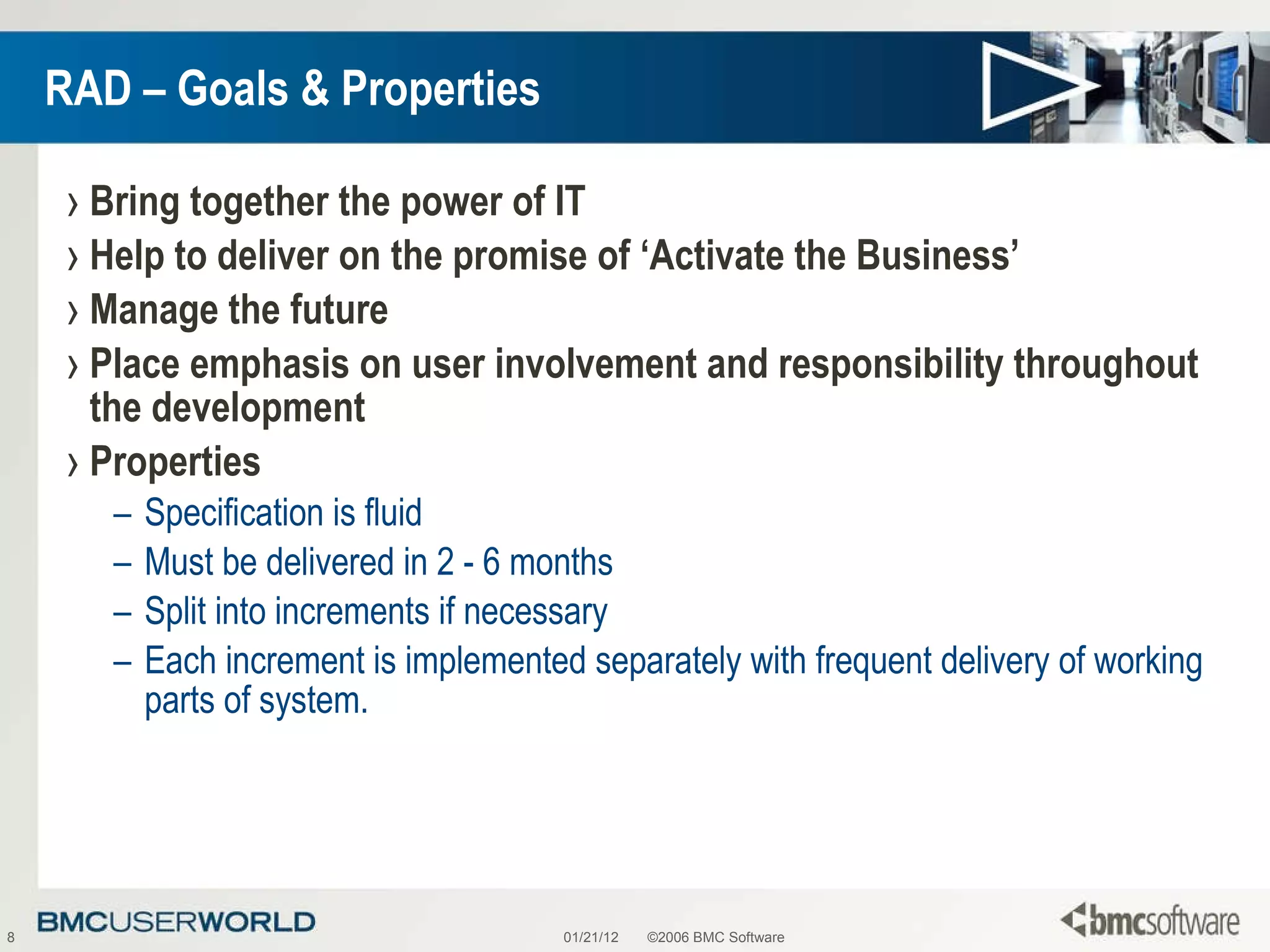 RAD – Goals & Properties Bring together the power of IT Help to deliver on the promise of ‘Activate the Business’ Manage the future Place emphasis on user involvement and responsibility throughout the development Properties Specification is fluid Must be delivered in 2 - 6 months  Split into increments if necessary  Each increment is implemented separately with frequent delivery of working parts of system. 01/21/12 ©2006 BMC Software 