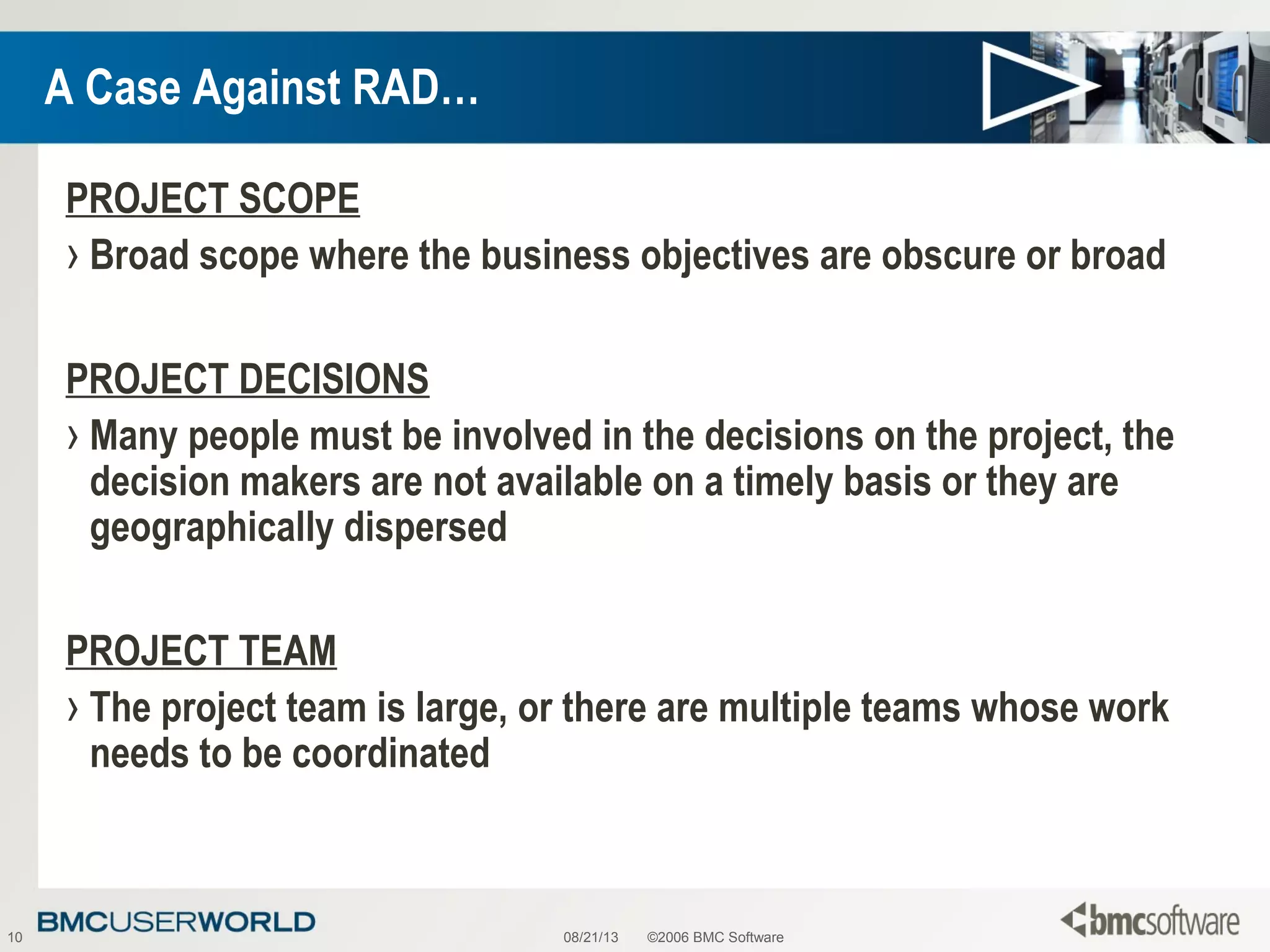 08/21/13 ©2006 BMC Software10
A Case Against RAD…
PROJECT SCOPE
› Broad scope where the business objectives are obscure or broad
PROJECT DECISIONS
› Many people must be involved in the decisions on the project, the
decision makers are not available on a timely basis or they are
geographically dispersed
PROJECT TEAM
› The project team is large, or there are multiple teams whose work
needs to be coordinated
 