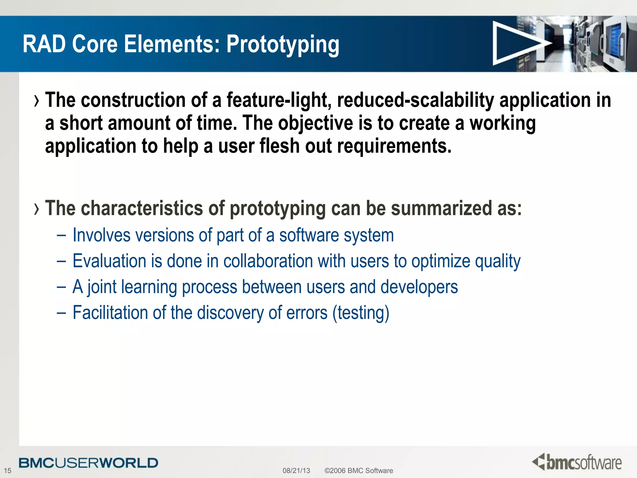 08/21/13 ©2006 BMC Software15
RAD Core Elements: Prototyping
› The construction of a feature-light, reduced-scalability application in
a short amount of time. The objective is to create a working
application to help a user flesh out requirements.
› The characteristics of prototyping can be summarized as:
– Involves versions of part of a software system
– Evaluation is done in collaboration with users to optimize quality
– A joint learning process between users and developers
– Facilitation of the discovery of errors (testing)
 