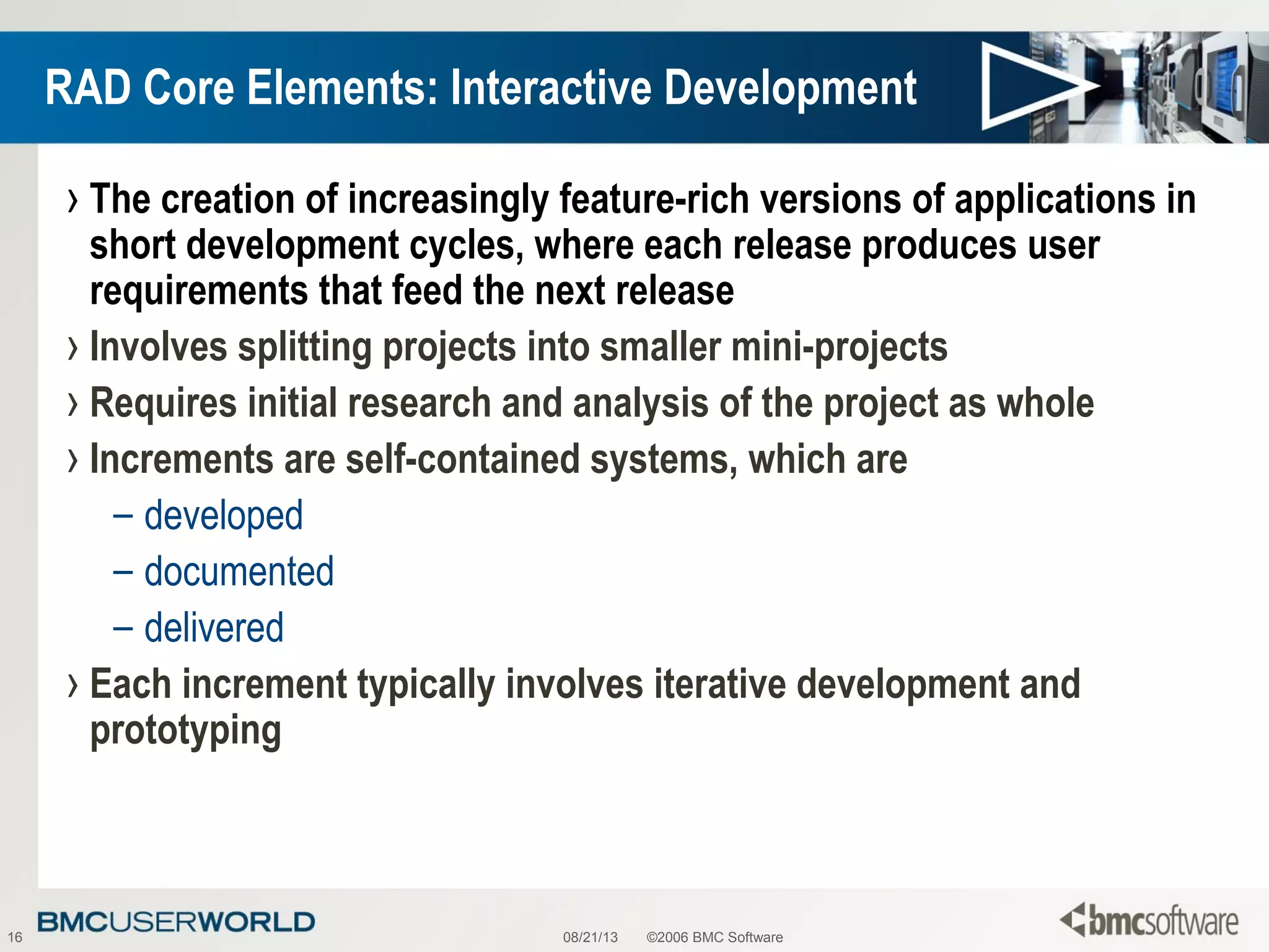 08/21/13 ©2006 BMC Software16
RAD Core Elements: Interactive Development
› The creation of increasingly feature-rich versions of applications in
short development cycles, where each release produces user
requirements that feed the next release
› Involves splitting projects into smaller mini-projects
› Requires initial research and analysis of the project as whole
› Increments are self-contained systems, which are
– developed
– documented
– delivered
› Each increment typically involves iterative development and
prototyping
 