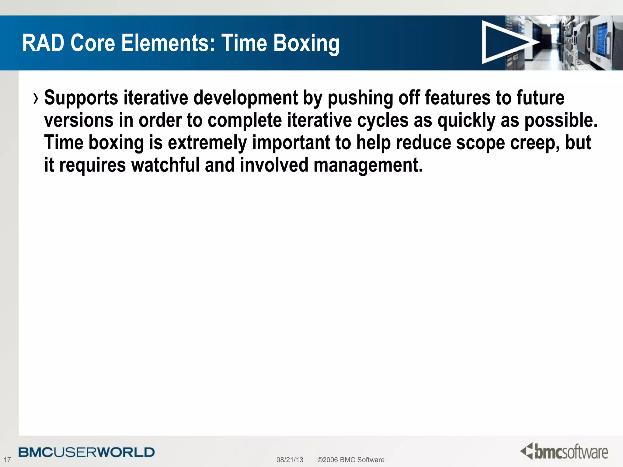 08/21/13 ©2006 BMC Software17
RAD Core Elements: Time Boxing
› Supports iterative development by pushing off features to future
versions in order to complete iterative cycles as quickly as possible.
Time boxing is extremely important to help reduce scope creep, but
it requires watchful and involved management.
 