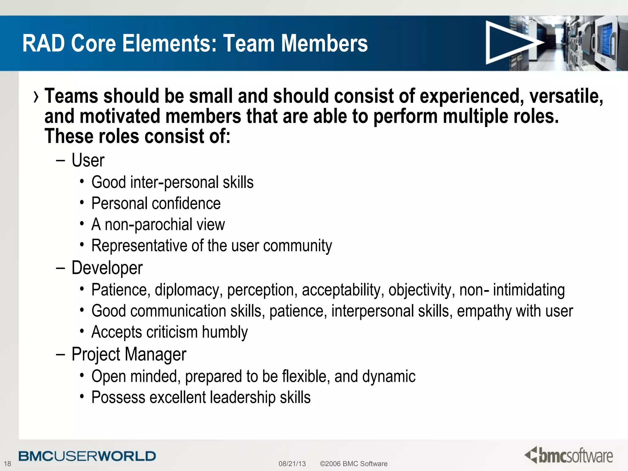 08/21/13 ©2006 BMC Software18
RAD Core Elements: Team Members
› Teams should be small and should consist of experienced, versatile,
and motivated members that are able to perform multiple roles.
These roles consist of:
– User
• Good inter personal skills‑
• Personal confidence
• A non parochial view‑
• Representative of the user community
– Developer
• Patience, diplomacy, perception, acceptability, objectivity, non intimidating‑
• Good communication skills, patience, interpersonal skills, empathy with user
• Accepts criticism humbly
– Project Manager
• Open minded, prepared to be flexible, and dynamic
• Possess excellent leadership skills
 