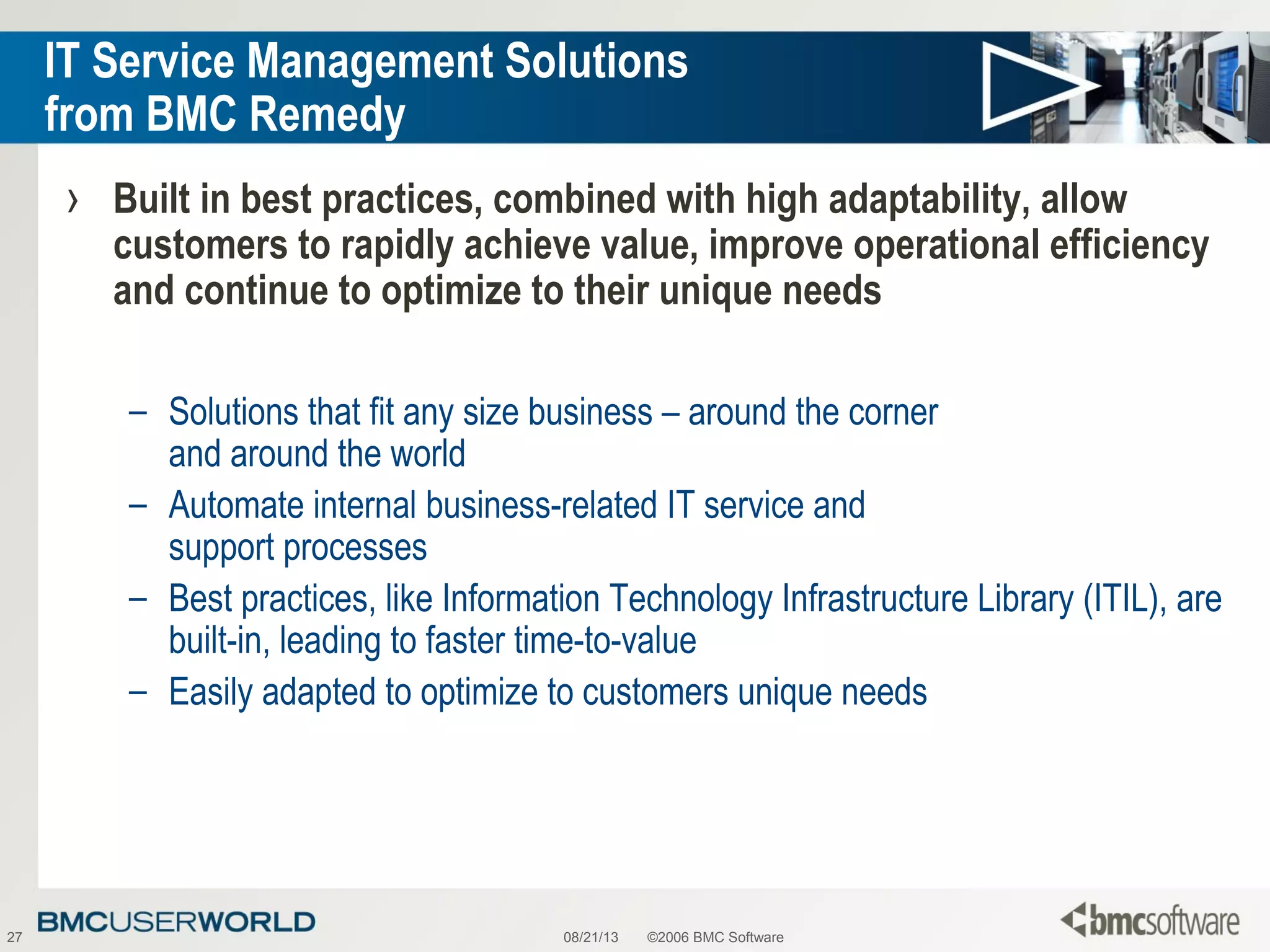 08/21/13 ©2006 BMC Software27
IT Service Management Solutions
from BMC Remedy
› Built in best practices, combined with high adaptability, allow
customers to rapidly achieve value, improve operational efficiency
and continue to optimize to their unique needs
– Solutions that fit any size business – around the corner
and around the world
– Automate internal business-related IT service and
support processes
– Best practices, like Information Technology Infrastructure Library (ITIL), are
built-in, leading to faster time-to-value
– Easily adapted to optimize to customers unique needs
 