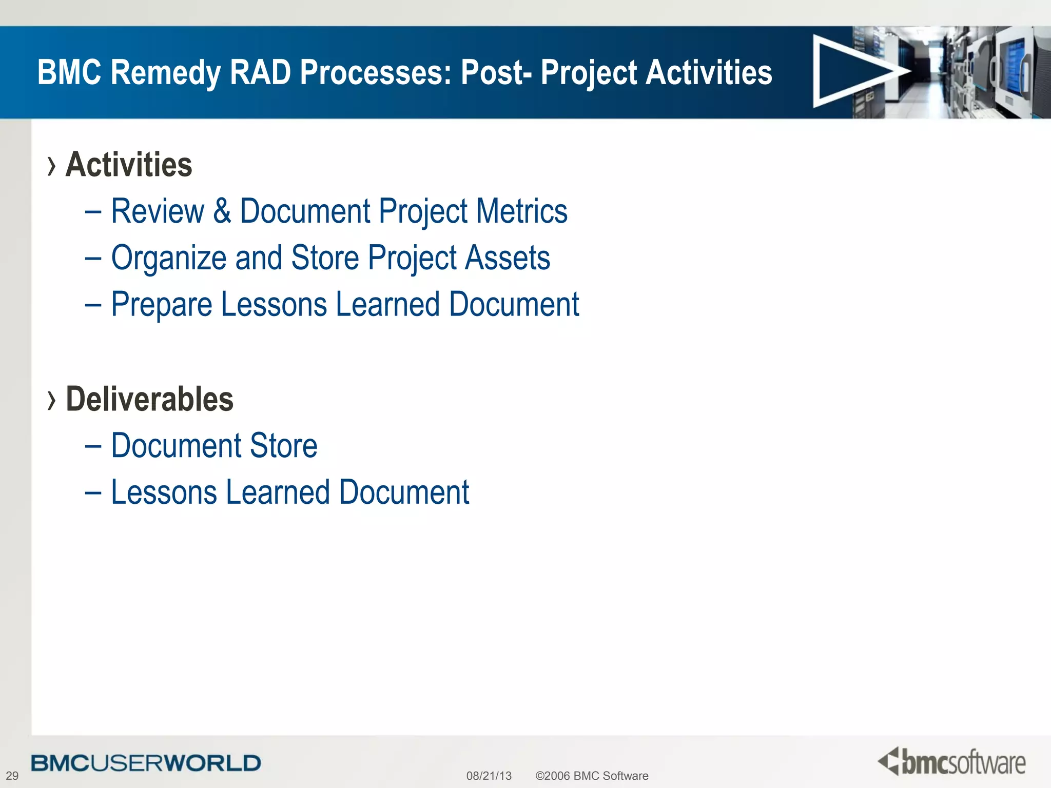 08/21/13 ©2006 BMC Software29
BMC Remedy RAD Processes: Post- Project Activities
› Activities
– Review & Document Project Metrics
– Organize and Store Project Assets
– Prepare Lessons Learned Document
› Deliverables
– Document Store
– Lessons Learned Document
 