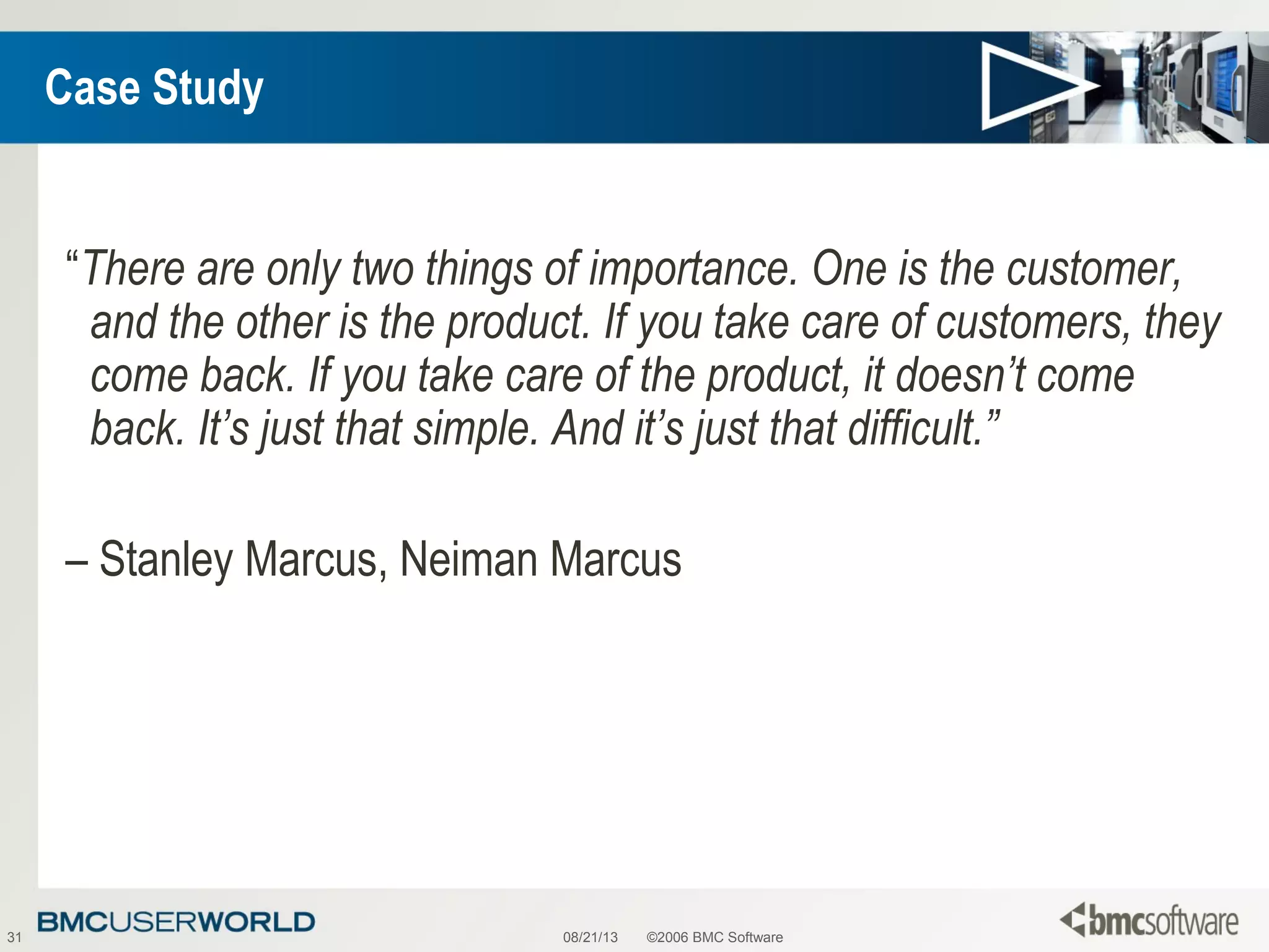 08/21/13 ©2006 BMC Software31
Case Study
“There are only two things of importance. One is the customer,
and the other is the product. If you take care of customers, they
come back. If you take care of the product, it doesn’t come
back. It’s just that simple. And it’s just that difficult.”
– Stanley Marcus, Neiman Marcus
 