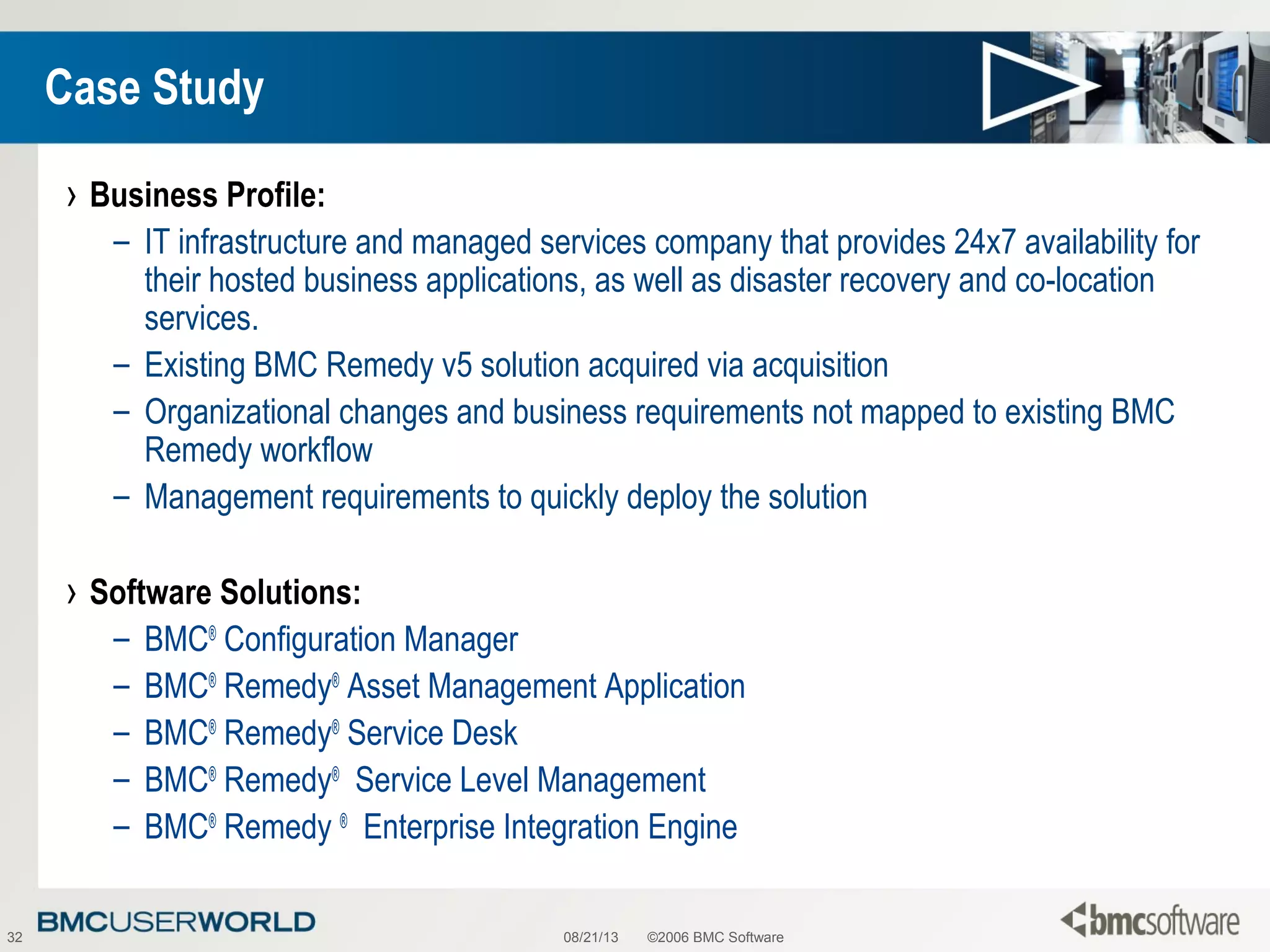 08/21/13 ©2006 BMC Software32
Case Study
› Business Profile:
– IT infrastructure and managed services company that provides 24x7 availability for
their hosted business applications, as well as disaster recovery and co-location
services.
– Existing BMC Remedy v5 solution acquired via acquisition
– Organizational changes and business requirements not mapped to existing BMC
Remedy workflow
– Management requirements to quickly deploy the solution
› Software Solutions:
– BMC®
Configuration Manager
– BMC®
Remedy®
Asset Management Application
– BMC®
Remedy®
Service Desk
– BMC®
Remedy®
Service Level Management
– BMC®
Remedy ®
Enterprise Integration Engine
 