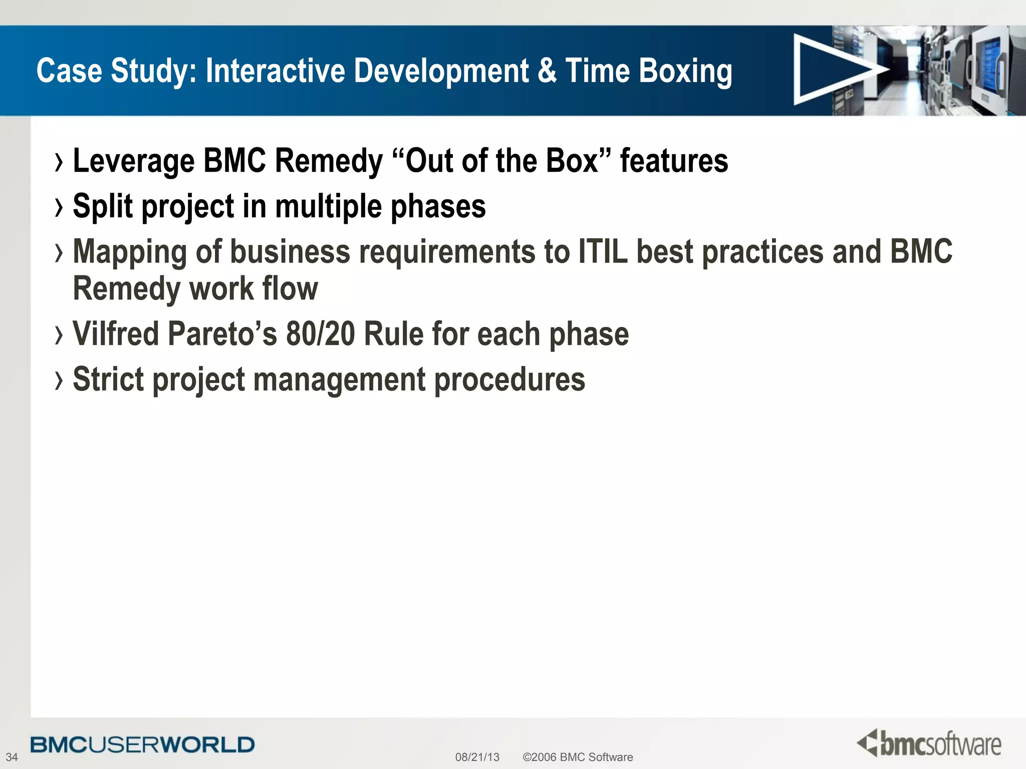 08/21/13 ©2006 BMC Software34
Case Study: Interactive Development & Time Boxing
› Leverage BMC Remedy “Out of the Box” features
› Split project in multiple phases
› Mapping of business requirements to ITIL best practices and BMC
Remedy work flow
› Vilfred Pareto’s 80/20 Rule for each phase
› Strict project management procedures
 
