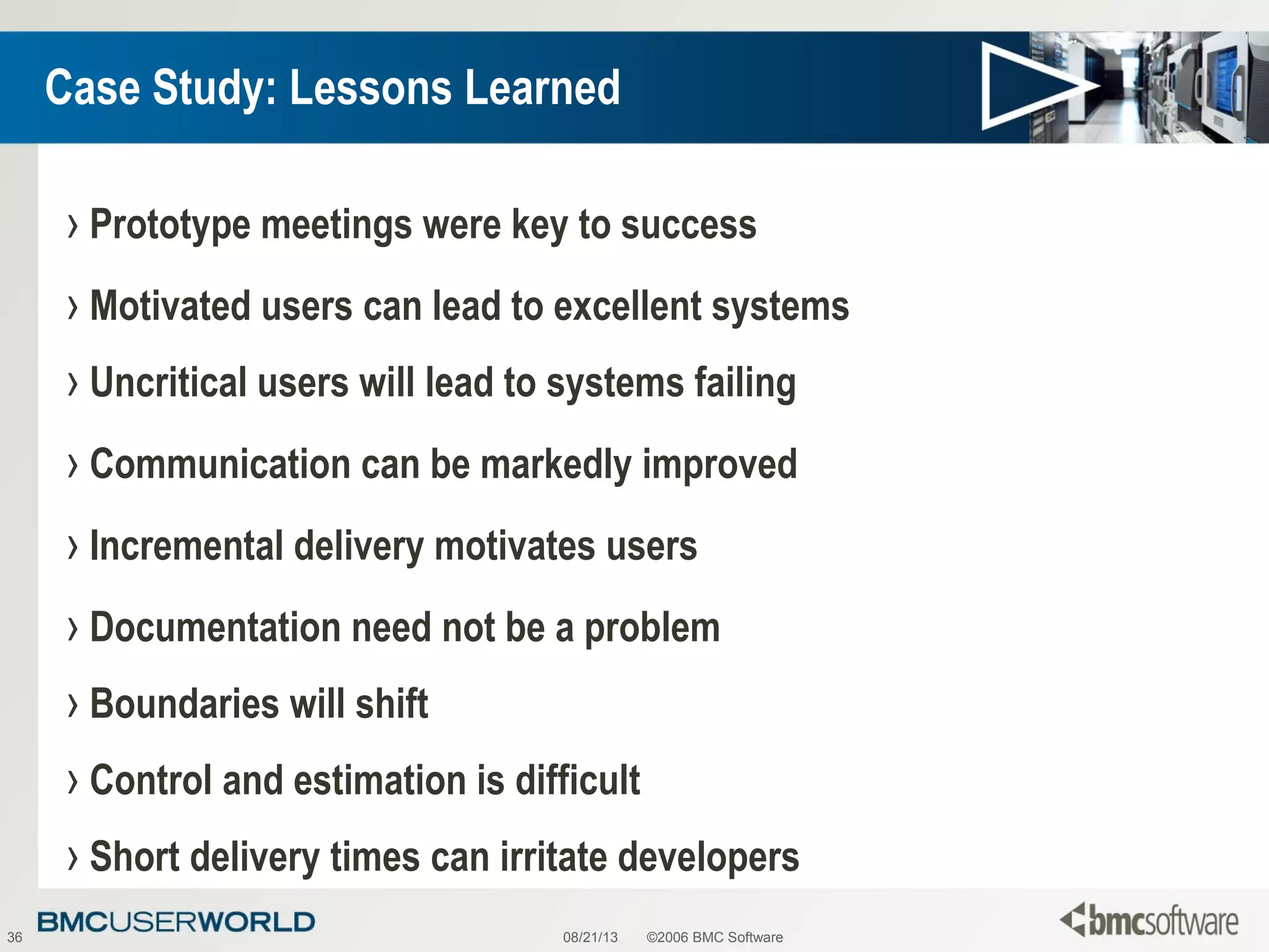 08/21/13 ©2006 BMC Software36
Case Study: Lessons Learned
› Prototype meetings were key to success
› Motivated users can lead to excellent systems
› Uncritical users will lead to systems failing
› Communication can be markedly improved
› Incremental delivery motivates users
› Documentation need not be a problem
› Boundaries will shift
› Control and estimation is difficult
› Short delivery times can irritate developers
 