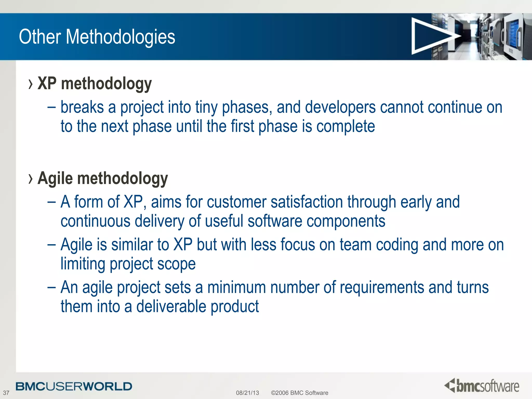 08/21/13 ©2006 BMC Software37
Other Methodologies
› XP methodology
– breaks a project into tiny phases, and developers cannot continue on
to the next phase until the first phase is complete
› Agile methodology
– A form of XP, aims for customer satisfaction through early and
continuous delivery of useful software components
– Agile is similar to XP but with less focus on team coding and more on
limiting project scope
– An agile project sets a minimum number of requirements and turns
them into a deliverable product
 