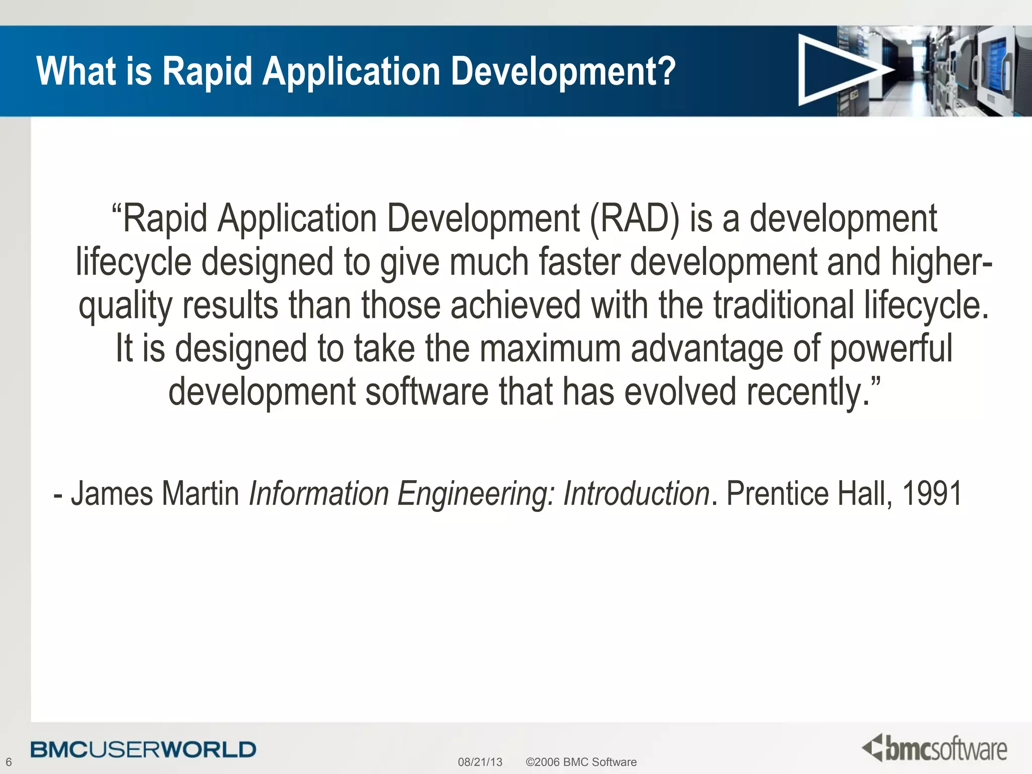 08/21/13 ©2006 BMC Software6
What is Rapid Application Development?
“Rapid Application Development (RAD) is a development
lifecycle designed to give much faster development and higher-
quality results than those achieved with the traditional lifecycle.
It is designed to take the maximum advantage of powerful
development software that has evolved recently.”
- James Martin Information Engineering: Introduction. Prentice Hall, 1991
 